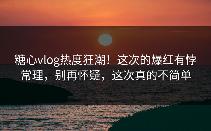 糖心vlog热度狂潮！这次的爆红有悖常理，别再怀疑，这次真的不简单  第1张