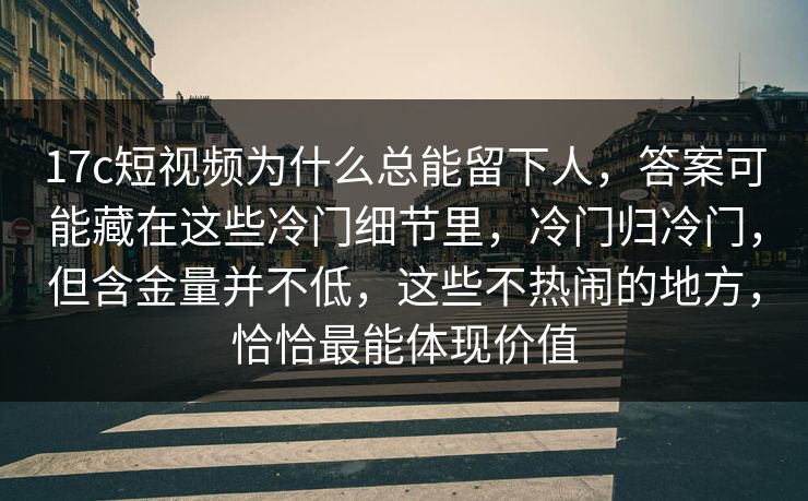 17c短视频为什么总能留下人，答案可能藏在这些冷门细节里，冷门归冷门，但含金量并不低，这些不热闹的地方，恰恰最能体现价值  第1张