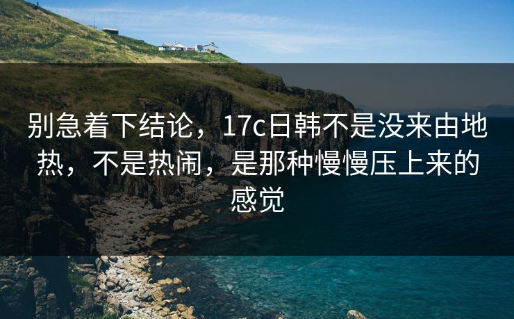 别急着下结论，17c日韩不是没来由地热，不是热闹，是那种慢慢压上来的感觉