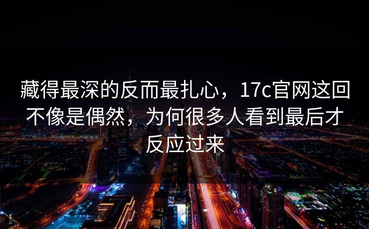 藏得最深的反而最扎心，17c官网这回不像是偶然，为何很多人看到最后才反应过来  第1张
