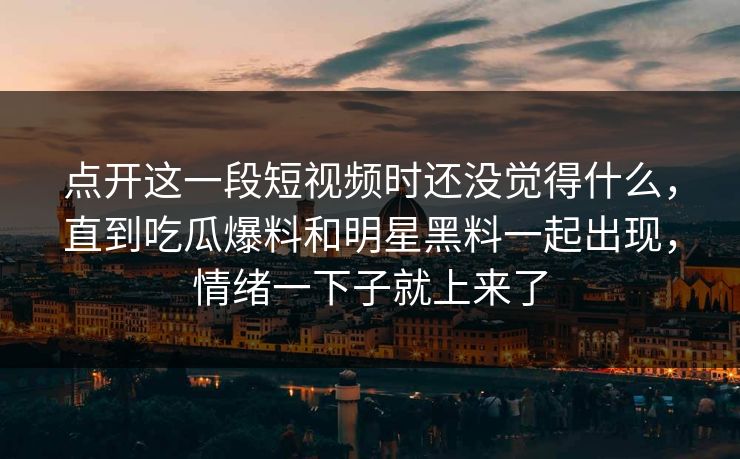 点开这一段短视频时还没觉得什么，直到吃瓜爆料和明星黑料一起出现，情绪一下子就上来了  第1张