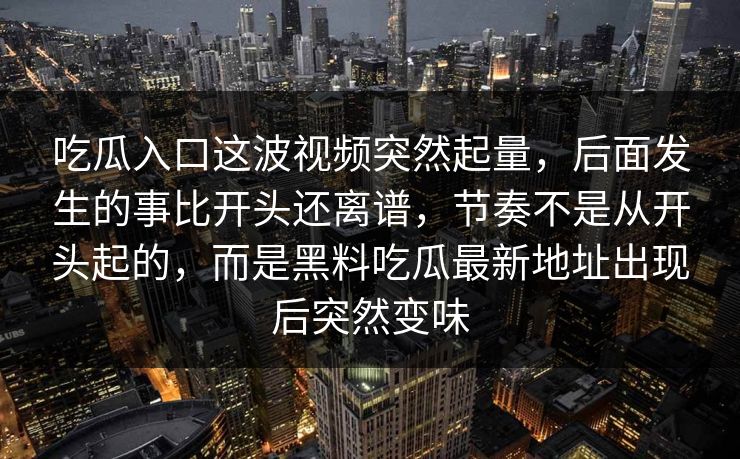 吃瓜入口这波视频突然起量,后面发生的事比开头还离谱,节奏不是从开头起的,而是黑料吃瓜最新地址出现后突然变味 第1张 吃瓜入口这波视频突然起量,后面发生的事比开头还离谱,节奏不是从开头起的,而是黑料吃瓜最新地址出现后突然变味 第1张